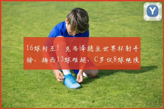 16球封王！克洛泽稳坐世界杯射手榜，梅西13球难超，C罗仅8球绝境逆袭？