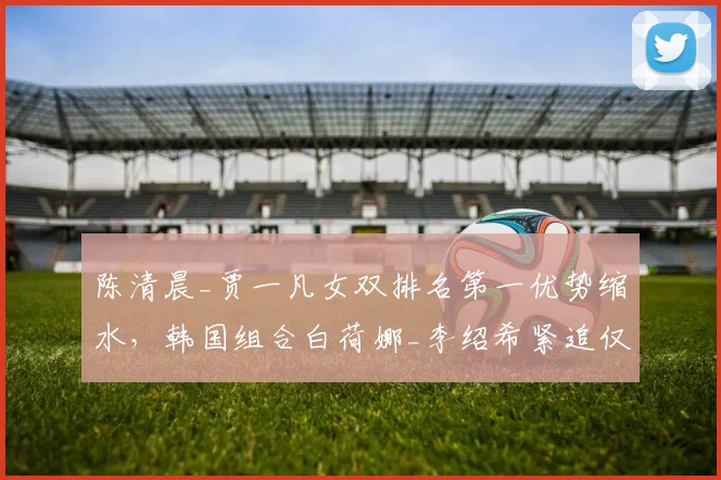 陈清晨_贾一凡女双排名第一优势缩水，韩国组合白荷娜_李绍希紧追仅差800分